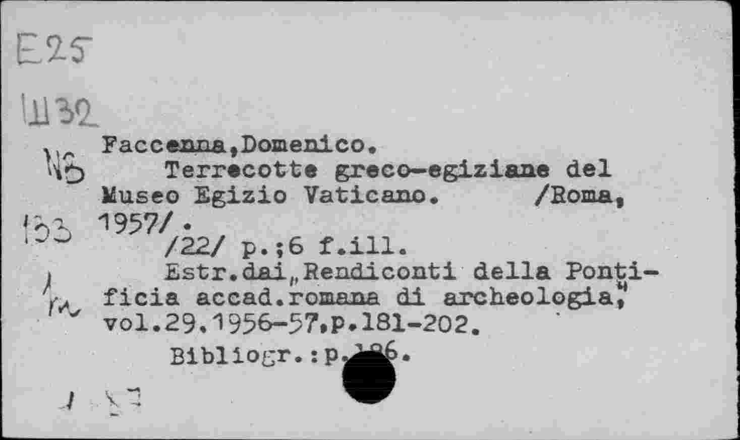 ﻿Е.2.5-
шэд.
Faccenna,Domenico.
Terrecotte greco—egiziane del Museo Egizio Vatican©. /Roma, Гол 1957/•
/22/ р.їб f.ill.
>	Estr.dai(,Rendiconti della Ponti-
ficia accad.romana di archeologia, ' vol.29.1956-57.P. 181-202.
Bibliogr.:p
/ V 4